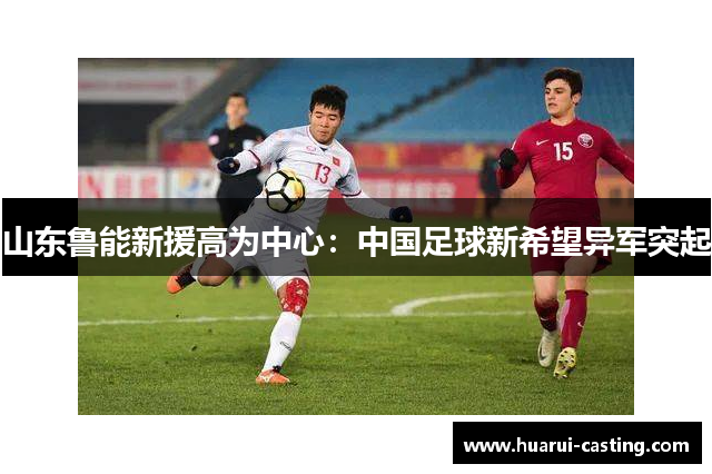 山东鲁能新援高为中心：中国足球新希望异军突起