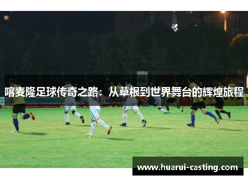 喀麦隆足球传奇之路：从草根到世界舞台的辉煌旅程