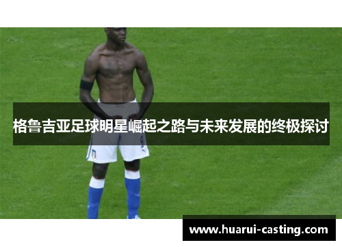 格鲁吉亚足球明星崛起之路与未来发展的终极探讨