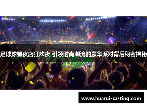 足球球星夜店狂欢夜 引领时尚潮流的豪华派对背后秘密揭秘