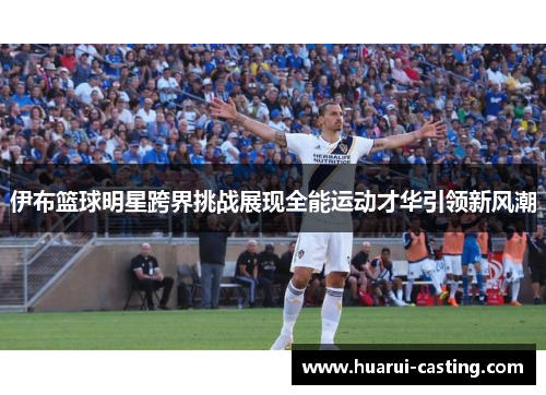 伊布篮球明星跨界挑战展现全能运动才华引领新风潮