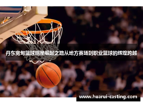 丹东宽甸篮球明星崛起之路从地方赛场到职业篮球的辉煌跨越