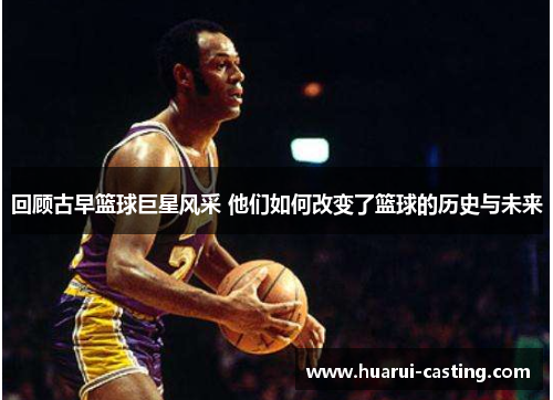 回顾古早篮球巨星风采 他们如何改变了篮球的历史与未来