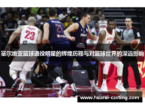 塞尔维亚篮球退役明星的辉煌历程与对篮球世界的深远影响