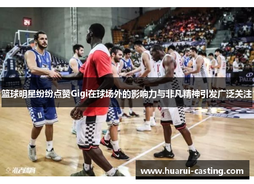 篮球明星纷纷点赞Gigi在球场外的影响力与非凡精神引发广泛关注